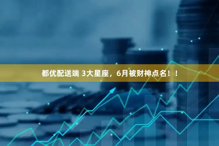 都优配送端 3大星座，6月被财神点名！！