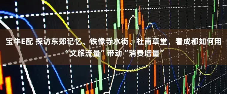 宝牛E配 探访东郊记忆、铁像寺水街、杜甫草堂，看成都如何用“文旅流量”带动“消费增量”