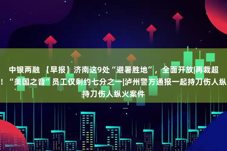 中银两融 【早报】济南这9处“避暑胜地”，全面开放|再裁超600人！“美国之音”员工仅剩约七分之一|泸州警方通报一起持刀伤人纵火案件