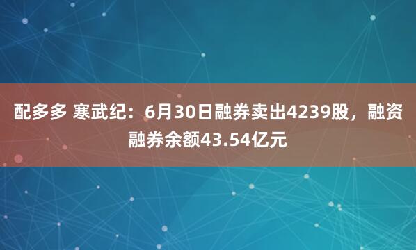 配多多 寒武纪：6月30日融券卖出4239股，融资融券余额43.54亿元
