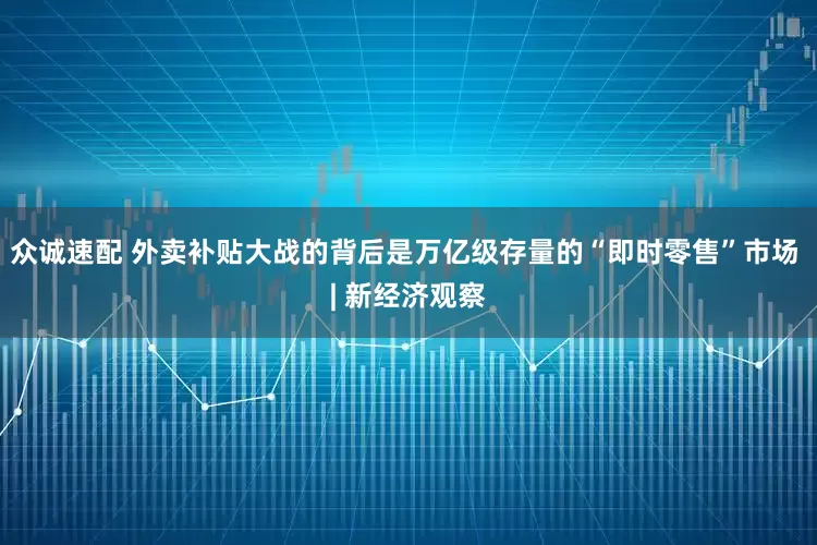 众诚速配 外卖补贴大战的背后是万亿级存量的“即时零售”市场 | 新经济观察