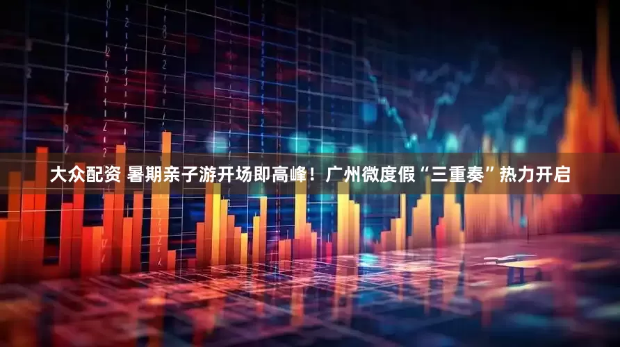 大众配资 暑期亲子游开场即高峰！广州微度假“三重奏”热力开启