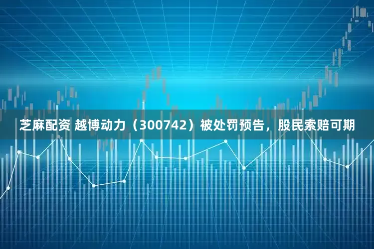 芝麻配资 越博动力（300742）被处罚预告，股民索赔可期