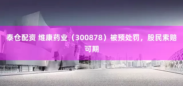 泰仓配资 维康药业（300878）被预处罚，股民索赔可期
