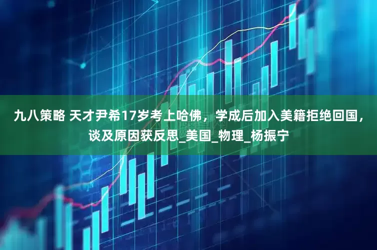 九八策略 天才尹希17岁考上哈佛，学成后加入美籍拒绝回国，谈及原因获反思_美国_物理_杨振宁