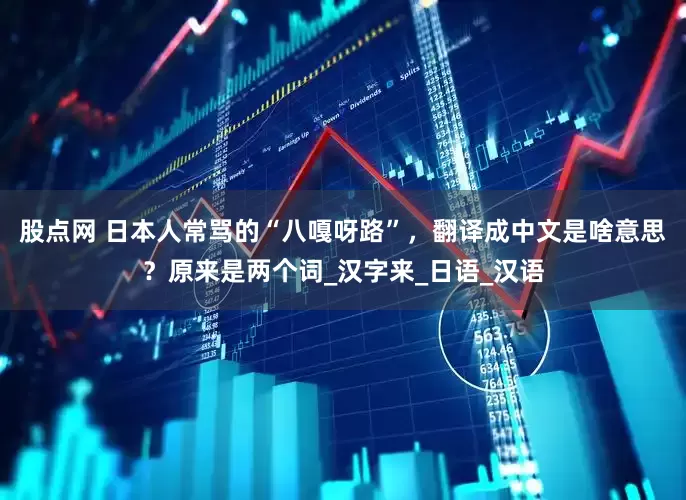 股点网 日本人常骂的“八嘎呀路”，翻译成中文是啥意思？原来是两个词_汉字来_日语_汉语
