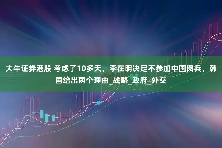 大牛证券港股 考虑了10多天，李在明决定不参加中国阅兵，韩国给出两个理由_战略_政府_外交