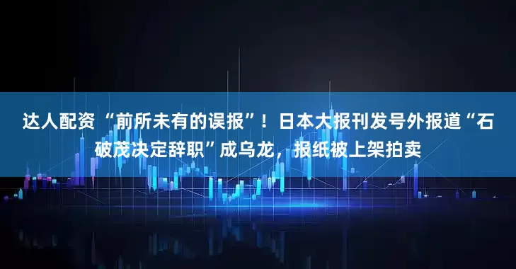 达人配资 “前所未有的误报”！日本大报刊发号外报道“石破茂决定辞职”成乌龙，报纸被上架拍卖