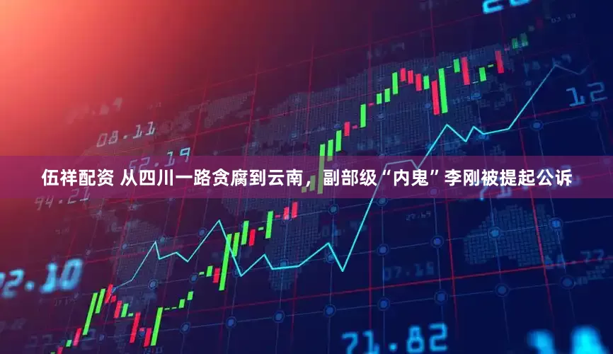 伍祥配资 从四川一路贪腐到云南，副部级“内鬼”李刚被提起公诉