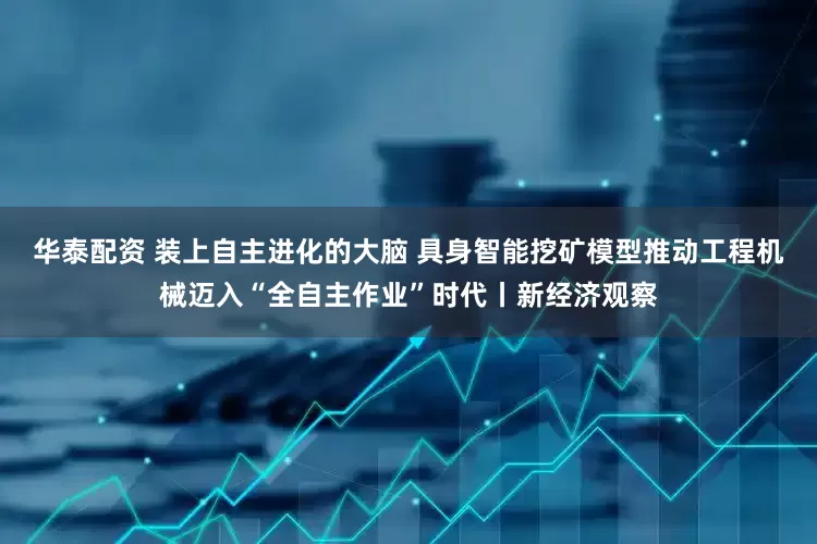 华泰配资 装上自主进化的大脑 具身智能挖矿模型推动工程机械迈入“全自主作业”时代丨新经济观察