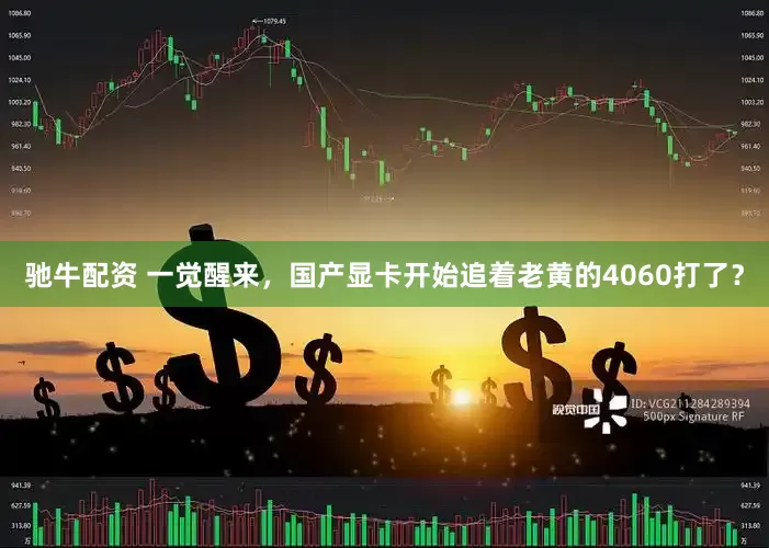 驰牛配资 一觉醒来，国产显卡开始追着老黄的4060打了？