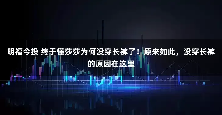 明福今投 终于懂莎莎为何没穿长裤了！原来如此，没穿长裤的原因在这里