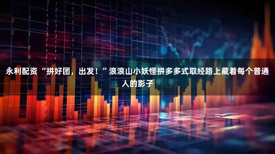永利配资 “拼好团，出发！”浪浪山小妖怪拼多多式取经路上藏着每个普通人的影子