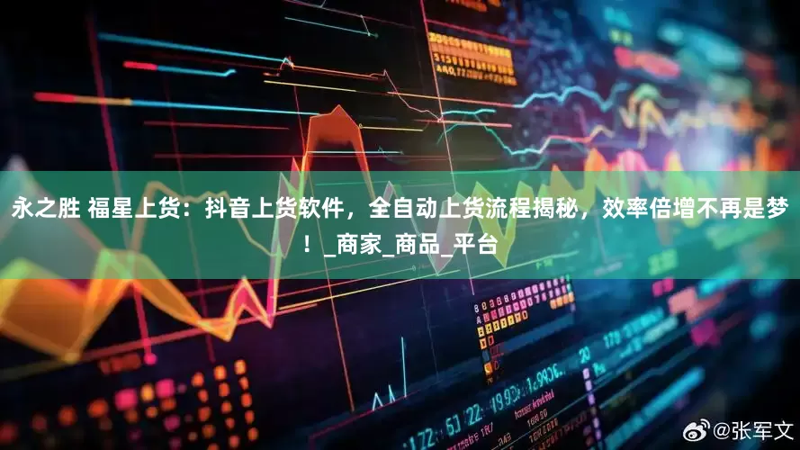 永之胜 福星上货：抖音上货软件，全自动上货流程揭秘，效率倍增不再是梦！_商家_商品_平台