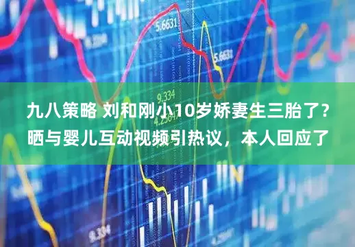 九八策略 刘和刚小10岁娇妻生三胎了？晒与婴儿互动视频引热议，本人回应了