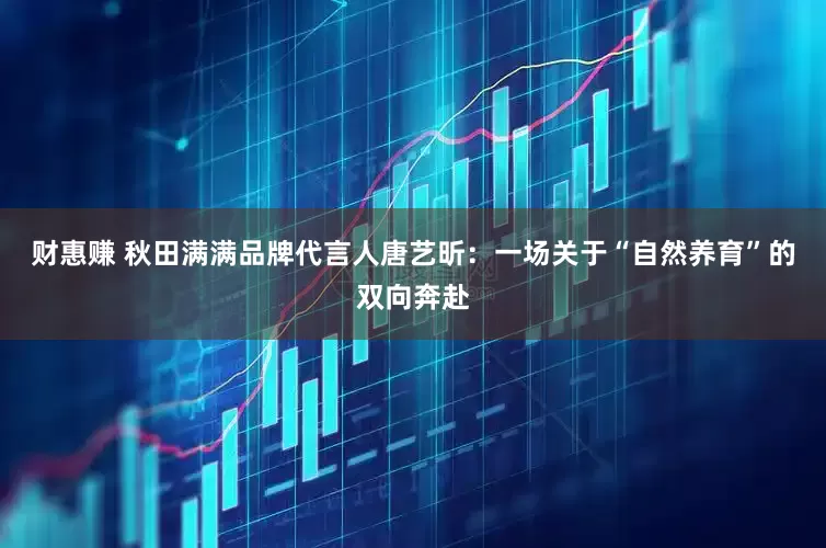 财惠赚 秋田满满品牌代言人唐艺昕：一场关于“自然养育”的双向奔赴
