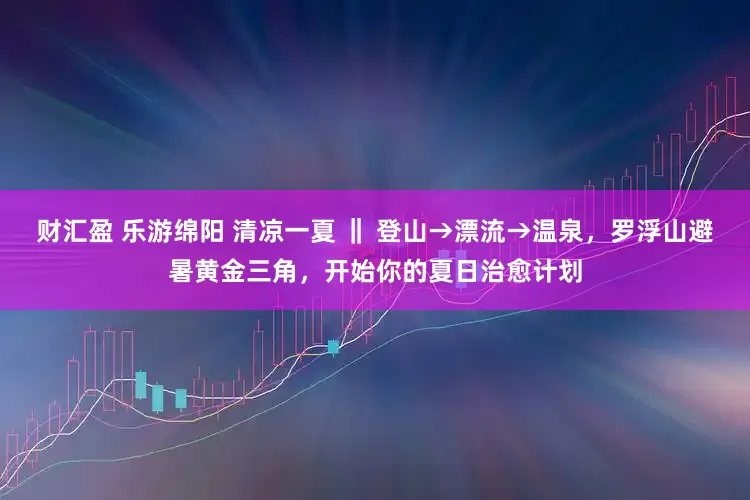 财汇盈 乐游绵阳 清凉一夏 ‖ 登山→漂流→温泉，罗浮山避暑黄金三角，开始你的夏日治愈计划