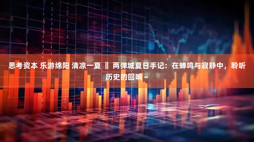 思考资本 乐游绵阳 清凉一夏 ‖ 两弹城夏日手记：在蝉鸣与寂静中，聆听历史的回响～