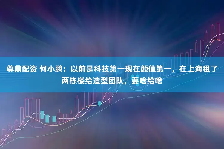 尊鼎配资 何小鹏：以前是科技第一现在颜值第一，在上海租了两栋楼给造型团队，要啥给啥