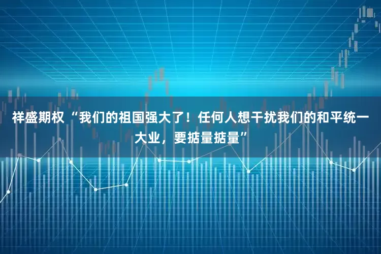 祥盛期权 “我们的祖国强大了！任何人想干扰我们的和平统一大业，要掂量掂量”