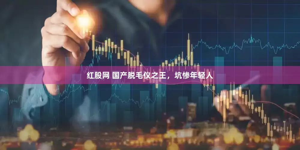 红股网 国产脱毛仪之王，坑惨年轻人