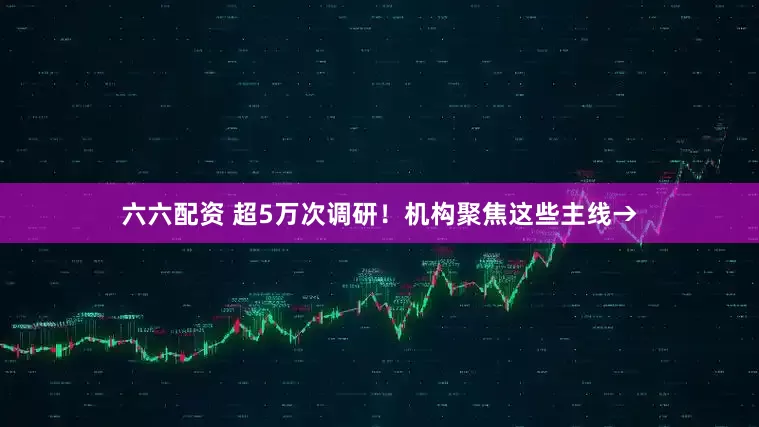 六六配资 超5万次调研！机构聚焦这些主线→