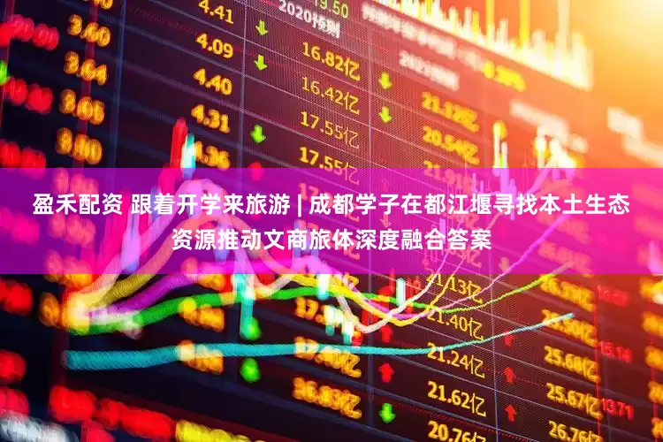 盈禾配资 跟着开学来旅游 | 成都学子在都江堰寻找本土生态资源推动文商旅体深度融合答案
