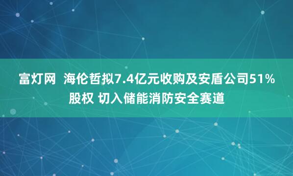 富灯网  海伦哲拟7.4亿元收购及安盾公司51%股权 切入储能消防安全赛道