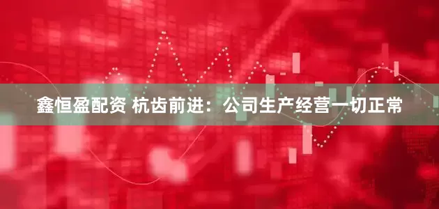 鑫恒盈配资 杭齿前进：公司生产经营一切正常