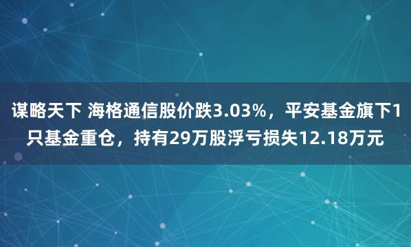 谋略天下 海格通信股价跌3.03%，平安基金旗下1只基金重仓，持有29万股浮亏损失12.18万元