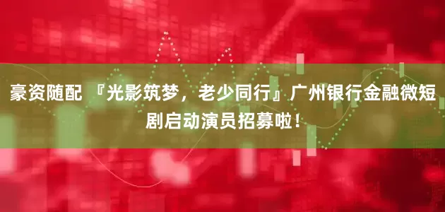豪资随配 『光影筑梦，老少同行』广州银行金融微短剧启动演员招募啦！